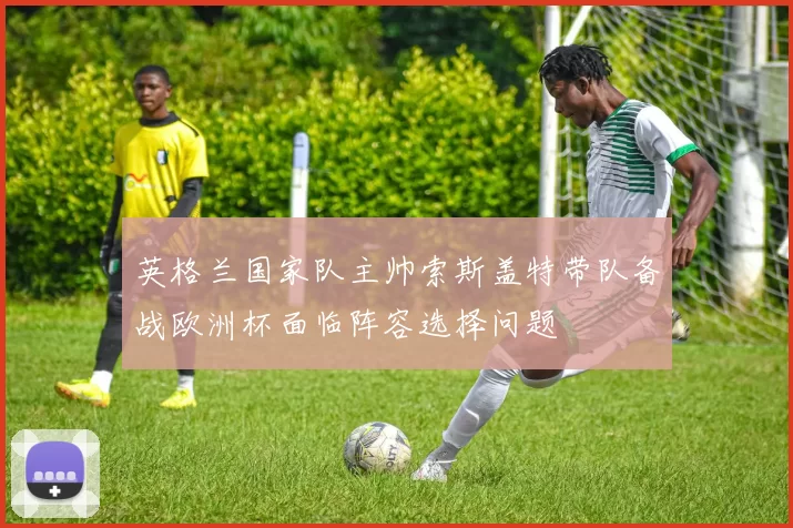 英格兰国家队主帅索斯盖特带队备战欧洲杯面临阵容选择问题