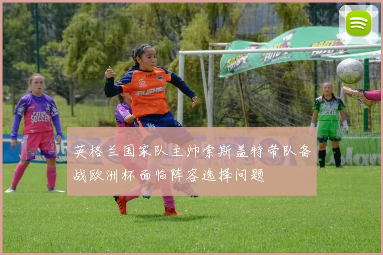 英格兰国家队主帅索斯盖特带队备战欧洲杯面临阵容选择问题