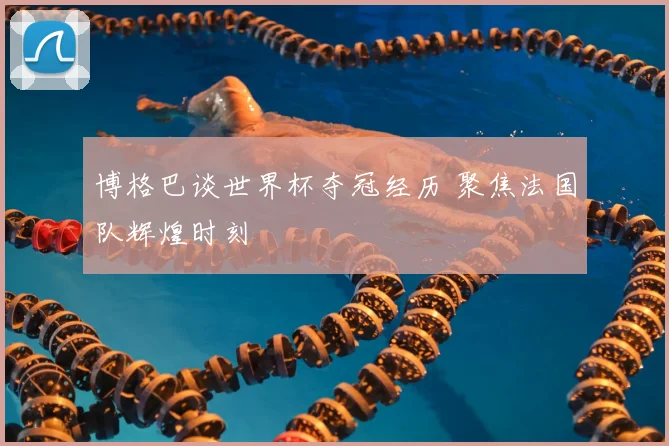 博格巴谈世界杯夺冠经历 聚焦法国队辉煌时刻