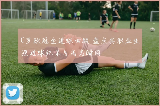 C罗欧冠全进球回顾 盘点其职业生涯进球纪录与高光瞬间