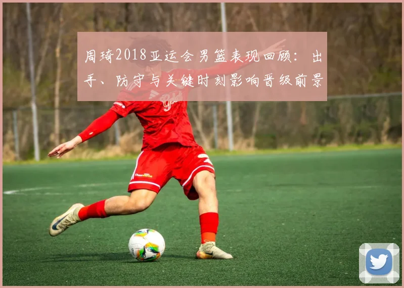 周琦2018亚运会男篮表现回顾：出手、防守与关键时刻影响晋级前景