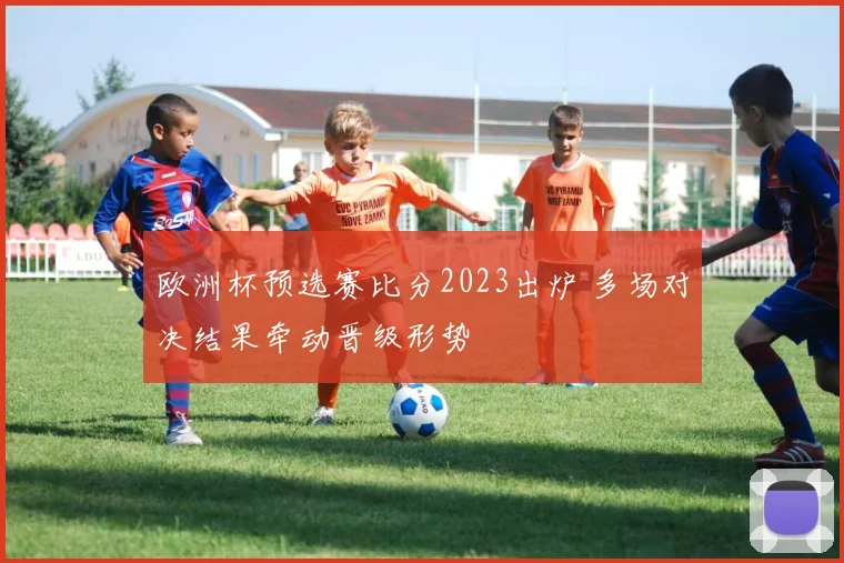 欧洲杯预选赛比分2023出炉 多场对决结果牵动晋级形势