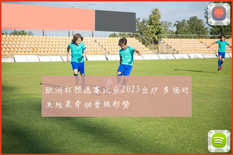 欧洲杯预选赛比分2023出炉 多场对决结果牵动晋级形势