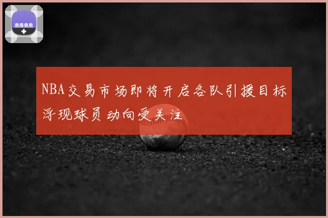 NBA交易市场即将开启各队引援目标浮现球员动向受关注
